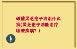 破壁灵芝孢子油治什么病(灵芝孢子油能治疗哪些疾病？)