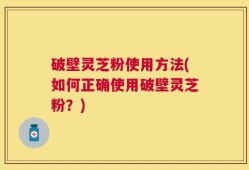 破壁灵芝粉使用方法(如何正确使用破壁灵芝粉？)