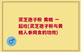 灵芝孢子粉 黄精 一起吃(灵芝孢子粉与黄精人参同食的功效)