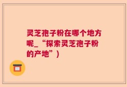灵芝孢子粉在哪个地方呢_“探索灵芝孢子粉的产地”)