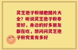 灵芝孢子粉细胞图片大全？听说灵芝孢子粉非常好，身边的好多朋友都在吃，想问问灵芝孢子粉究竟有多好