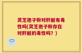 灵芝孢子粉对肝脏有毒性吗(灵芝孢子粉存在对肝脏的毒性吗？)
