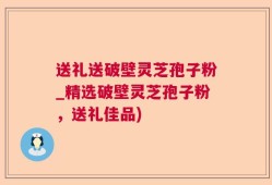 送礼送破壁灵芝孢子粉_精选破壁灵芝孢子粉，送礼佳品)