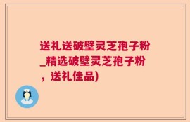 送礼送破壁灵芝孢子粉_精选破壁灵芝孢子粉，送礼佳品)