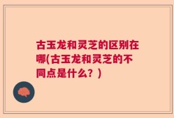 古玉龙和灵芝的区别在哪(古玉龙和灵芝的不同点是什么？)