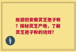 旅游团安徽灵芝孢子粉？探秘灵芝产地，了解灵芝孢子粉的功效？