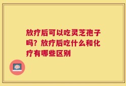 放疗后可以吃灵芝孢子吗？放疗后吃什么和化疗有哪些区别