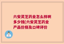 六安灵芝药业怎么样啊多少钱(六安灵芝药业产品价格及口碑评价