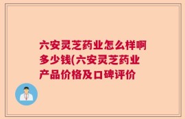 六安灵芝药业怎么样啊多少钱(六安灵芝药业产品价格及口碑评价