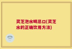 灵芝泡水喝忌口(灵芝水的正确饮用方法)
