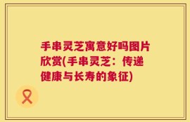 手串灵芝寓意好吗图片欣赏(手串灵芝：传递健康与长寿的象征)