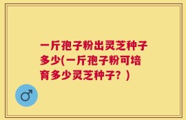 一斤孢子粉出灵芝种子多少(一斤孢子粉可培育多少灵芝种子？)