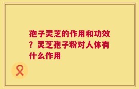 孢子灵芝的作用和功效？灵芝孢子粉对人体有什么作用