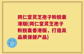 同仁堂灵芝孢子粉胶囊港版(同仁堂灵芝孢子粉胶囊香港版，打造高品质保健产品)