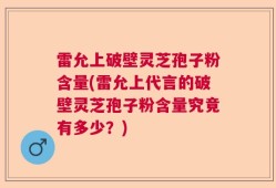 雷允上破壁灵芝孢子粉含量(雷允上代言的破壁灵芝孢子粉含量究竟有多少？)
