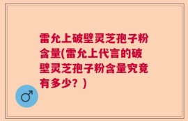 雷允上破壁灵芝孢子粉含量(雷允上代言的破壁灵芝孢子粉含量究竟有多少？)