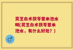 灵芝白术茯苓薏米泡水喝(灵芝白术茯苓薏米泡水，有什么好处？)