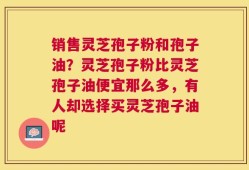 销售灵芝孢子粉和孢子油？灵芝孢子粉比灵芝孢子油便宜那么多，有人却选择买灵芝孢子油呢