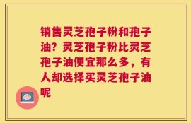 销售灵芝孢子粉和孢子油？灵芝孢子粉比灵芝孢子油便宜那么多，有人却选择买灵芝孢子油呢