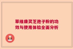 草维康灵芝孢子粉的功效与使用体验全面分析