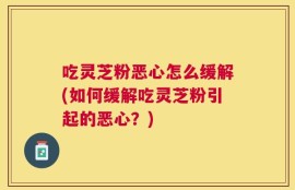 吃灵芝粉恶心怎么缓解(如何缓解吃灵芝粉引起的恶心？)
