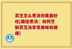 灵芝怎么煮汤效果最好吃(最佳煮法：如何烹制灵芝汤享受美味和健康)