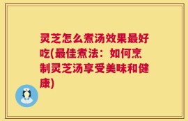 灵芝怎么煮汤效果最好吃(最佳煮法：如何烹制灵芝汤享受美味和健康)
