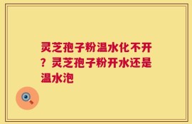 灵芝孢子粉温水化不开？灵芝孢子粉开水还是温水泡
