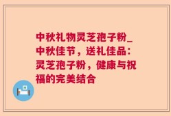 中秋礼物灵芝孢子粉_中秋佳节，送礼佳品：灵芝孢子粉，健康与祝福的完美结合