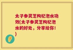 太子参灵芝枸杞泡水功效(太子参灵芝枸杞泡水的好处，分享给你！)