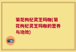 菊花枸杞灵芝玛咖(菊花枸杞灵芝玛咖的营养与功效)