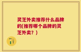 灵芝外卖推荐什么品牌的(推荐哪个品牌的灵芝外卖？)