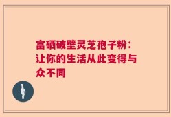 富硒破壁灵芝孢子粉：让你的生活从此变得与众不同