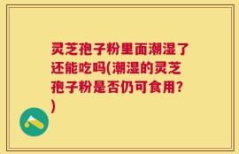 灵芝孢子粉里面潮湿了还能吃吗(潮湿的灵芝孢子粉是否仍可食用？)