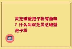 灵芝破壁孢子粉有菌味？什么叫双芝灵芝破壁孢子粉