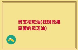 灵芝祛斑油(祛斑效果显著的灵芝油)