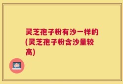 灵芝孢子粉有沙一样的(灵芝孢子粉含沙量较高)