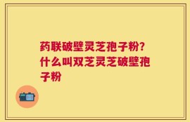 药联破壁灵芝孢子粉？什么叫双芝灵芝破壁孢子粉