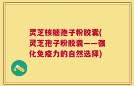 灵芝核糖孢子粉胶囊(灵芝孢子粉胶囊——强化免疫力的自然选择)