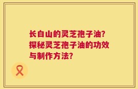 长白山的灵芝孢子油？探秘灵芝孢子油的功效与制作方法？
