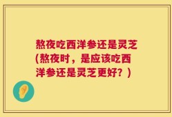 熬夜吃西洋参还是灵芝(熬夜时，是应该吃西洋参还是灵芝更好？)