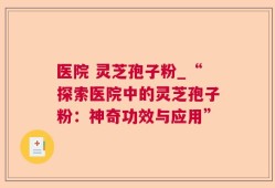 医院 灵芝孢子粉_“探索医院中的灵芝孢子粉：神奇功效与应用”