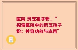 医院 灵芝孢子粉_“探索医院中的灵芝孢子粉：神奇功效与应用”