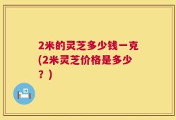 2米的灵芝多少钱一克(2米灵芝价格是多少？)