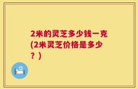 2米的灵芝多少钱一克(2米灵芝价格是多少？)