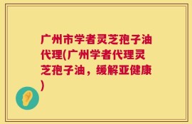 广州市学者灵芝孢子油代理(广州学者代理灵芝孢子油，缓解亚健康)
