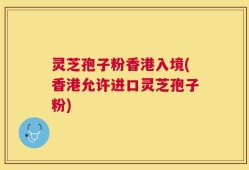 灵芝孢子粉香港入境(香港允许进口灵芝孢子粉)