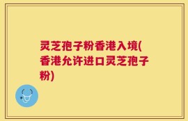 灵芝孢子粉香港入境(香港允许进口灵芝孢子粉)