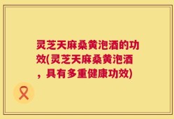 灵芝天麻桑黄泡酒的功效(灵芝天麻桑黄泡酒，具有多重健康功效)