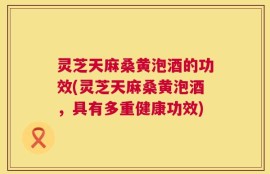 灵芝天麻桑黄泡酒的功效(灵芝天麻桑黄泡酒，具有多重健康功效)